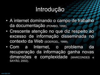Introdução A internet dominando o campo de trabalho da documentação  (POMBO, 1998). Crescente atenção no que diz respeito ao excesso de informação disseminada no contexto da Web  (SOERGEL, 1999). Com a Internet, o problema da recuperação da informação ganha novas dimensões e complexidade  (MARCONDES e SAYÃO, 2002). 