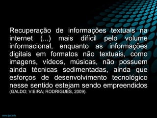 Recuperação de informações textuais na internet (...) mais difícil pelo volume informacional, enquanto as informações digitais em formatos não textuais, como imagens, vídeos, músicas, não possuem ainda técnicas sedimentadas, ainda que esforços de desenvolvimento tecnológico nesse sentido estejam sendo empreendidos  (GALDO; VIEIRA; RODRIGUES, 2009). 