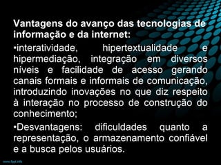 Vantagens do avanço das tecnologias de informação e da internet: interatividade, hipertextualidade e hipermediação, integração em diversos níveis e facilidade de acesso gerando canais formais e informais de comunicação, introduzindo inovações no que diz respeito à interação no processo de construção do conhecimento; Desvantagens: dificuldades quanto a representação, o armazenamento confiável e a busca pelos usuários. 