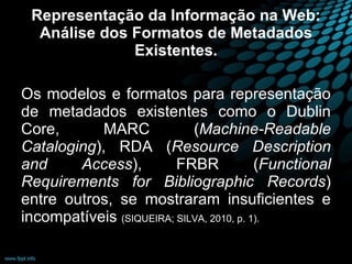 Representação da Informação na Web: Análise dos Formatos de Metadados Existentes. Os modelos e formatos para representação de metadados existentes como o Dublin Core, MARC ( Machine-Readable Cataloging ), RDA ( Resource Description and Access ), FRBR ( Functional Requirements for Bibliographic Records ) entre outros, se mostraram insuficientes e incompatíveis  (SIQUEIRA; SILVA, 2010, p. 1).   