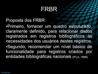 FRBR Proposta dos FRBR:  Primeiro, fornecer um quadro estruturado, claramente definido, para relacionar dados registrados em registros bibliográficos às necessidades dos usuários destes registros.  Segundo, recomendar um nível básico de funcionalidade para registros criados por entidades bibliográficas nacionais  (IFLA, 1998). 