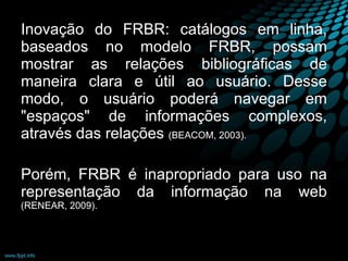 Inovação do FRBR: catálogos em linha, baseados no modelo FRBR, possam mostrar as relações bibliográficas de maneira clara e útil ao usuário. Desse modo, o usuário poderá navegar em "espaços" de informações complexos, através das relações  (BEACOM, 2003). Porém, FRBR é inapropriado para uso na representação da informação na web  (RENEAR, 2009). 