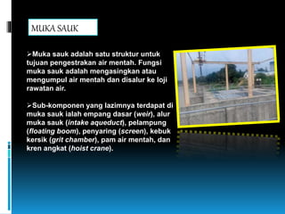 Muka sauk adalah satu struktur untuk
tujuan pengestrakan air mentah. Fungsi
muka sauk adalah mengasingkan atau
mengumpul air mentah dan disalur ke loji
rawatan air.
Sub-komponen yang lazimnya terdapat di
muka sauk ialah empang dasar (weir), alur
muka sauk (intake aqueduct), pelampung
(floating boom), penyaring (screen), kebuk
kersik (grit chamber), pam air mentah, dan
kren angkat (hoist crane).
MUKA SAUK
 