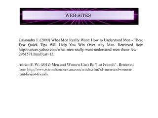 WEB-SITES




Cassandra J. (2009) What Men Really Want: How to Understand Men - These
Few Quick Tips Will Help You Win Over Any Man. Retrieved from
http://voices.yahoo.com/what-men-really-want-understand-men-these-few-
2961571.html?cat=15.

Adrian F. W. (2012) Men and Women Can't Be "Just Friends" . Retrieved
from http://www.scientificamerican.com/article.cfm?id=men-and-women-
cant-be-just-friends.
 