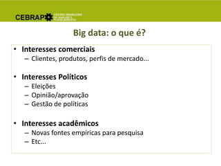 Big data: o que é?
• Interesses comerciais
– Clientes, produtos, perfis de mercado...
• Interesses Políticos
– Eleições
– Opinião/aprovação
– Gestão de políticas
• Interesses acadêmicos
– Novas fontes empíricas para pesquisa
– Etc...
 