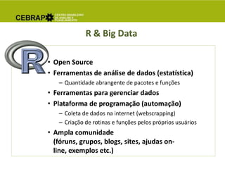 R & Big Data
• Open Source
• Ferramentas de análise de dados (estatística)
– Quantidade abrangente de pacotes e funções
• Ferramentas para gerenciar dados
• Plataforma de programação (automação)
– Coleta de dados na internet (webscrapping)
– Criação de rotinas e funções pelos próprios usuários
• Ampla comunidade
(fóruns, grupos, blogs, sites, ajudas on-
line, exemplos etc.)
 