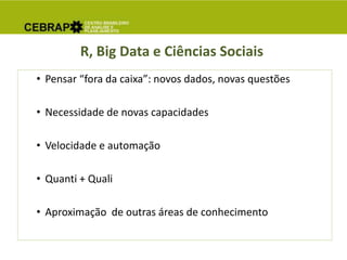 R, Big Data e Ciências Sociais
• Pensar “fora da caixa”: novos dados, novas questões
• Necessidade de novas capacidades
• Velocidade e automação
• Quanti + Quali
• Aproximação de outras áreas de conhecimento
 
