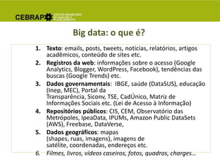 Big data: o que é?
1. Texto: emails, posts, tweets, notícias, relatórios, artigos
acadêmicos, conteúdo de sites etc.
2. Registros da web: informações sobre o acesso (Google
Analytics, Blogger, WordPress, Facebook), tendências das
buscas (Google Trends) etc.
3. Dados governamentais: IBGE, saúde (DataSUS), educação
(Inep, MEC), Portal da
Transparência, Siconv, TSE, CadÚnico, Matriz de
Informações Sociais etc. (Lei de Acesso à Informação)
4. Repositórios públicos: CIS, CEM, Observatório das
Metrópoles, IpeaData, IPUMs, Amazon Public DataSets
(AWS), Freebase, DataVerse,
5. Dados geográficos: mapas
(shapes, ruas, imagens), imagens de
satélite, coordenadas, endereços etc.
6. Filmes, livros, vídeos caseiros, fotos, quadros, charges…
 