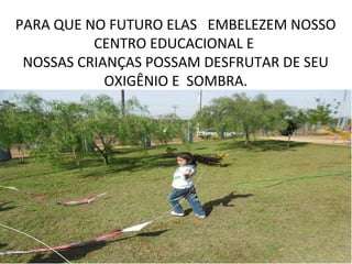 PARA QUE NO FUTURO ELAS EMBELEZEM NOSSO
          CENTRO EDUCACIONAL E
 NOSSAS CRIANÇAS POSSAM DESFRUTAR DE SEU
            OXIGÊNIO E SOMBRA.
 