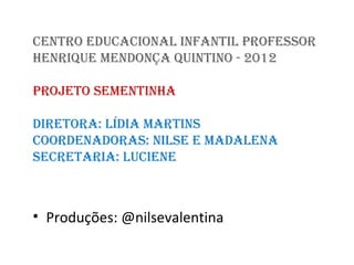 CENTRO EDUCACIONAL INfANTIL pROfESSOR
HENRIQUE MENDONÇA QUINTINO - 2012

pROJETO SEMENTINHA

DIRETORA: LíDIA MARTINS
COORDENADORAS: NILSE E MADALENA
SECRETARIA: LUCIENE



• Produções: @nilsevalentina
 