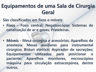 Equipamentos de uma Sala de Cirurgia
Geral
São classificados em fixos e móveis:
• Fixos - Foco central; Negatoscópio; Sistemas de
canalização de ar e gases; Prateleiras.
• Móveis - Mesa cirúrgica e acessórios; Aparelhos de
anestesia; Mesas auxiliares para instrumental
cirúrgico; Bisturi elétrico; Aspirador de secreções;
Equipamentos utilizados para posicionar o
paciente; Aparelhos monitores, microscópios
máquina para circulação extracorpórea, dentre
outros.
 