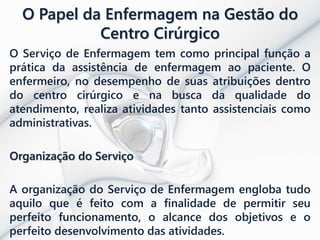 O Papel da Enfermagem na Gestão do
Centro Cirúrgico
O Serviço de Enfermagem tem como principal função a
prática da assistência de enfermagem ao paciente. O
enfermeiro, no desempenho de suas atribuições dentro
do centro cirúrgico e na busca da qualidade do
atendimento, realiza atividades tanto assistenciais como
administrativas.
Organização do Serviço
A organização do Serviço de Enfermagem engloba tudo
aquilo que é feito com a finalidade de permitir seu
perfeito funcionamento, o alcance dos objetivos e o
perfeito desenvolvimento das atividades.
 