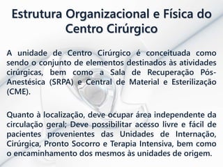 Estrutura Organizacional e Física do
Centro Cirúrgico
A unidade de Centro Cirúrgico é conceituada como
sendo o conjunto de elementos destinados às atividades
cirúrgicas, bem como a Sala de Recuperação Pós-
Anestésica (SRPA) e Central de Material e Esterilização
(CME).
Quanto à localização, deve ocupar área independente da
circulação geral; Deve possibilitar acesso livre e fácil de
pacientes provenientes das Unidades de Internação,
Cirúrgica, Pronto Socorro e Terapia Intensiva, bem como
o encaminhamento dos mesmos às unidades de origem.
 