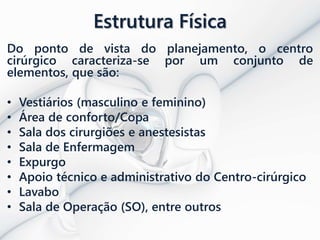 Estrutura Física
Do ponto de vista do planejamento, o centro
cirúrgico caracteriza-se por um conjunto de
elementos, que são:
• Vestiários (masculino e feminino)
• Área de conforto/Copa
• Sala dos cirurgiões e anestesistas
• Sala de Enfermagem
• Expurgo
• Apoio técnico e administrativo do Centro-cirúrgico
• Lavabo
• Sala de Operação (SO), entre outros
 