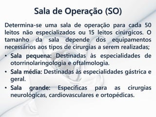 Sala de Operação (SO)
Determina-se uma sala de operação para cada 50
leitos não especializados ou 15 leitos cirúrgicos. O
tamanho da sala depende dos equipamentos
necessários aos tipos de cirurgias a serem realizadas;
• Sala pequena: Destinadas às especialidades de
otorrinolaringologia e oftalmologia.
• Sala média: Destinadas às especialidades gástrica e
geral.
• Sala grande: Específicas para as cirurgias
neurológicas, cardiovasculares e ortopédicas.
 