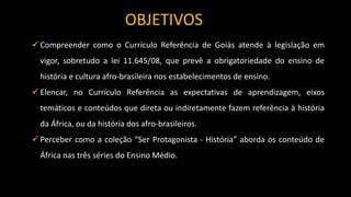  Compreender como o Currículo Referência de Goiás atende à legislação em
vigor, sobretudo a lei 11.645/08, que prevê a obrigatoriedade do ensino de
história e cultura afro-brasileira nos estabelecimentos de ensino.
 Elencar, no Currículo Referência as expectativas de aprendizagem, eixos
temáticos e conteúdos que direta ou indiretamente fazem referência à história
da África, ou da história dos afro-brasileiros.
 Perceber como a coleção “Ser Protagonista - História” aborda os conteúdo de
África nas três séries do Ensino Médio.
OBJETIVOS
 