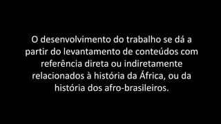 O desenvolvimento do trabalho se dá a
partir do levantamento de conteúdos com
referência direta ou indiretamente
relacionados à história da África, ou da
história dos afro-brasileiros.
 
