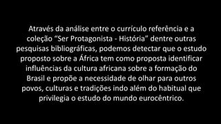 Através da análise entre o currículo referência e a
coleção “Ser Protagonista - História” dentre outras
pesquisas bibliográficas, podemos detectar que o estudo
proposto sobre a África tem como proposta identificar
influências da cultura africana sobre a formação do
Brasil e propõe a necessidade de olhar para outros
povos, culturas e tradições indo além do habitual que
privilegia o estudo do mundo eurocêntrico.
 