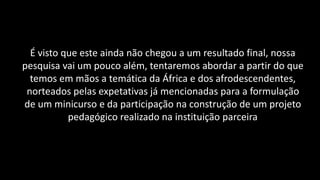 É visto que este ainda não chegou a um resultado final, nossa
pesquisa vai um pouco além, tentaremos abordar a partir do que
temos em mãos a temática da África e dos afrodescendentes,
norteados pelas expetativas já mencionadas para a formulação
de um minicurso e da participação na construção de um projeto
pedagógico realizado na instituição parceira
 