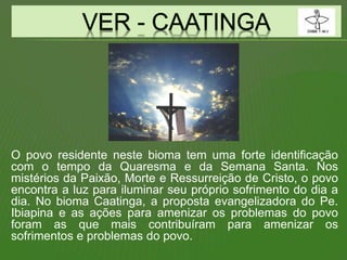 O povo residente neste bioma tem uma forte identificação
com o tempo da Quaresma e da Semana Santa. Nos
mistérios da Paixão, Morte e Ressurreição de Cristo, o povo
encontra a luz para iluminar seu próprio sofrimento do dia a
dia. No bioma Caatinga, a proposta evangelizadora do Pe.
Ibiapina e as ações para amenizar os problemas do povo
foram as que mais contribuíram para amenizar os
sofrimentos e problemas do povo.
 