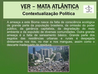 Contextualização Política
A ameaça a este Bioma nasce da falta de consciência ecológica
de grande parte da população brasileira, da omissão do poder
público, da ganância capitalista, da degradação do meio
ambiente e da expulsão de diversas comunidades. Outra grande
ameaça é a falta de saneamento básico. Grande parte dos
esgotos das residências urbanas e rurais é despejada
diretamente nos rios, no mar e nos mangues, assim como o
descarte inadequado de resíduos.
 