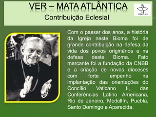 Contribuição Eclesial
Com o passar dos anos, a história
da Igreja neste Bioma foi de
grande contribuição na defesa da
vida dos povos originários e na
defesa deste Bioma. Fato
marcante foi a fundação da CNBB
e a criação de novas dioceses
com forte empenho na
implantação das orientações do
Concílio Vaticano II, das
Conferências Latino Americana,
Rio de Janeiro, Medellín, Puebla,
Santo Domingo e Aparecida.
 