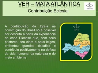Contribuição Eclesial
A contribuição da Igreja na
construção do Brasil só é possível
ser descrita a partir da experiência
de cada Diocese que, com seus
pastores, seu clero e seus leigos,
enfrentou grandes desafios e
contribuiu positivamente na defesa
da vida humana, da natureza e do
meio ambiente.
 