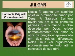 Nossa fé aponta um caminho
objetivo: o mundo foi criado por
Deus. A Sagrada Escritura
revela-nos em suas primeiras
páginas que o mundo é obra
desejada por Deus, criado
harmonicamente por amor. A
obra da criação é apresentada
em dois relatos diferentes.
Neles Deus vai organizando
progressivamente tudo até a
conclusão da sua obra.
Harmonia Original:
O mundo criado
 