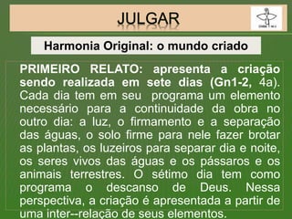 PRIMEIRO RELATO: apresenta a criação
sendo realizada em sete dias (Gn1-2, 4a).
Cada dia tem em seu programa um elemento
necessário para a continuidade da obra no
outro dia: a luz, o firmamento e a separação
das águas, o solo firme para nele fazer brotar
as plantas, os luzeiros para separar dia e noite,
os seres vivos das águas e os pássaros e os
animais terrestres. O sétimo dia tem como
programa o descanso de Deus. Nessa
perspectiva, a criação é apresentada a partir de
uma inter--relação de seus elementos.
Harmonia Original: o mundo criado
 
