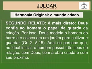 SEGUNDO RELATO: é mais direto: Deus
confia ao homem o papel de guarda da
criação. Por isso, Deus modela o homem do
barro e o coloca em um jardim para cultivar e
guardar (Gn 2, 5.15). Aqui se percebe que,
no ideal inicial, o homem possui três tipos de
relação: com Deus, com a obra criada e com
seu próximo.
Harmonia Original: o mundo criado
 