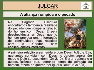 Na Sagrada Escritura
encontramos também a realidade
do pecado que rompe a relação
do homem com Deus. É pela
desobediência a Deus que o
homem provoca uma interrupção
de continuidade nas relações
com o Criador com
consequências imediatas.
A primeira relação a ser ferida é com Deus. Adão e Eva,
que antes conviviam com Deus no Jardim, agora têm
medo e Dele se escondem (Gn 2,10). É a arrogância e a
autossuficiência que, tomando conta do coração do
homem, fazem-no querer “ser igual a Deus” (Gn 3, 5).
A aliança rompida e o pecado
 