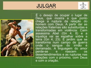 É o desejo de ocupar o lugar de
Deus, que mostra a que ponto
chega a ruptura da relação do
homem com Deus. A partir daí as
relações fraternas são substituídas e
transformadas em violência: Caim
assassina Abel (Gn 4, 8) e a
injustiça vai se espalhar sobre a
terra (Gn 4, 23). É jardim que se
transforma num campo de guerra
onde o sangue do irmão é
derramado. A linguagem do amor
perde-se e nascem os
desentendimentos e as rupturas nas
relações com o próximo, com Deus
e com a criação.
 