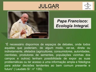 “É necessário dispormos de espaços de debates, onde todos
aqueles que poderiam, de algum modo, ver-se, direta ou
indiretamente, afetados (agricultores, consumidores, autoridades,
cientistas, produtores de sementes, populações vizinhas dos
campos e outros) tenham possibilidade de expor as suas
problemáticas ou ter acesso a uma informação ampla e fidedigna
para adotar decisões tendentes ao bem comum presente e
futuro” ( Laudato Si`: n° 135).
Papa Francisco:
Ecologia Integral.
 
