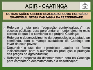  Reforçar a luta pela “educação contextualizada” nas
escolas públicas, para aprofundar um entendimento mais
correto do que é o semiárido e a própria Caatinga;
 Reforçar o desenvolvimento da agroecologia adaptada ao
semiárido, com o manejo cuidadoso da Caatinga em
favor de seus povos;
 Denunciar o uso dos agrotóxicos usados de forma
indiscriminada para o aumento da produção e proteção
das pragas na agroindústria;
 Reforçar a proposta do desmatamento zero na Caatinga
para combater o desmatamento e a deserticação;
OUTRAS AÇÕES A SEREM REALIZADAS COMO EXERCÍCIO
QUARESMAL NESTA CAMPANHA DA FRATERNIDADE:
 