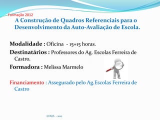 Formação 2012
   A Construção de Quadros Referenciais para o
   Desenvolvimento da Auto-Avaliação de Escola.

Modalidade : Oficina - 15+15 horas.
Destinatários : Professores do Ag. Escolas Ferreira de
   Castro.
Formadora : Melissa Marmelo

Financiamento : Assegurado pelo Ag.Escolas Ferreira de
  Castro



                CFAES - 2012
 