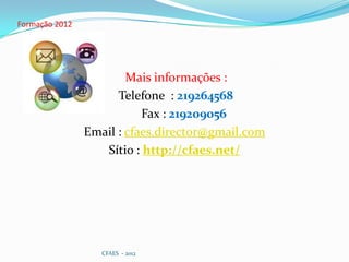 Formação 2012




                        Mais informações :
                      Telefone : 219264568
                           Fax : 219209056
                Email : cfaes.director@gmail.com
                   Sítio : http://cfaes.net/




                   CFAES - 2012
 
