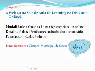 Formação 2012

A Web 2.0 na Sala de Aula (B-Learning e a Distância
  Online).

Modalidade : Curso 25 horas ( 8 presenciais – 17 online )
Destinatários : Professores ensino básico e secundário
Formador : Carlos Pinheiro

Financiamento : Câmara Municipal de Sintra




                CFAES - 2012
 