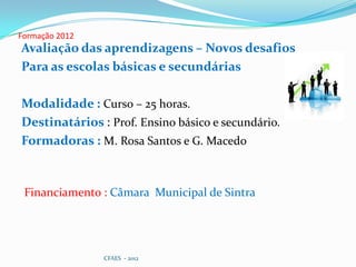 Formação 2012
Avaliação das aprendizagens – Novos desafios
Para as escolas básicas e secundárias

Modalidade : Curso – 25 horas.
Destinatários : Prof. Ensino básico e secundário.
Formadoras : M. Rosa Santos e G. Macedo



 Financiamento : Câmara Municipal de Sintra




                CFAES - 2012
 