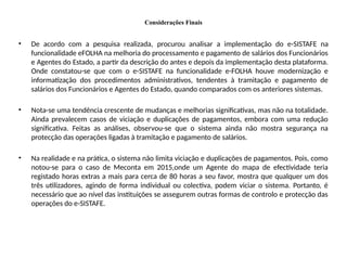 Considerações Finais
• De acordo com a pesquisa realizada, procurou analisar a implementação do e-SISTAFE na
funcionalidade eFOLHA na melhoria do processamento e pagamento de salários dos Funcionários
e Agentes do Estado, a partir da descrição do antes e depois da implementação desta plataforma.
Onde constatou-se que com o e-SISTAFE na funcionalidade e-FOLHA houve modernização e
informatização dos procedimentos administrativos, tendentes à tramitação e pagamento de
salários dos Funcionários e Agentes do Estado, quando comparados com os anteriores sistemas.
• Nota-se uma tendência crescente de mudanças e melhorias significativas, mas não na totalidade.
Ainda prevalecem casos de viciação e duplicações de pagamentos, embora com uma redução
significativa. Feitas as análises, observou-se que o sistema ainda não mostra segurança na
protecção das operações ligadas à tramitação e pagamento de salários.
• Na realidade e na prática, o sistema não limita viciação e duplicações de pagamentos. Pois, como
notou-se para o caso de Meconta em 2015,onde um Agente do mapa de efectividade teria
registado horas extras a mais para cerca de 80 horas a seu favor, mostra que qualquer um dos
três utilizadores, agindo de forma individual ou colectiva, podem viciar o sistema. Portanto, é
necessário que ao nível das instituições se assegurem outras formas de controlo e protecção das
operações do e-SISTAFE.
 