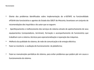 Recomendações
• Diante dos problemas identificados sobre implementação do e-SISTAFE na funcionalidade
eFOLHA dos funcionários e agentes do Estado dos SDEJT de Meconta, levantasse um conjunto de
recomendações dos inquiridos e do autor que se seguem:
• Aperfeiçoamento e melhoramento dos serviços do sistema através de apetrechamento de seus
equipamentos (computadores, terminais), formação e acompanhamento de funcionários que
trabalham com o sistema, técnicos para operacionalização e reparação das máquinas.
• Melhoria da qualidade do sistema, de rede de comunicação e de energia eléctrica;
• Fazer-se monitoria e avaliação do funcionamento da plataforma;
• Fazer-se manutenções periódicas do sistema, para evitar problemas que podem pôr em causa o
funcionamento do sistema.
 