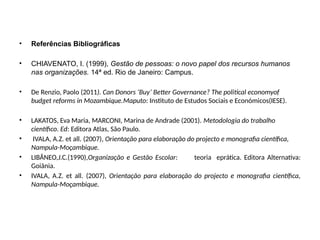 • Referências Bibliográficas
• CHIAVENATO, I. (1999), Gestão de pessoas: o novo papel dos recursos humanos
nas organizações. 14ª ed. Rio de Janeiro: Campus.
• De Renzio, Paolo (2011). Can Donors ‘Buy’ Better Governance? The political economyof
budget reforms in Mozambique.Maputo: Instituto de Estudos Sociais e Económicos(IESE).
• LAKATOS, Eva Maria, MARCONI, Marina de Andrade (2001). Metodologia do trabalho
científico. Ed: Editora Atlas, São Paulo.
• IVALA, A.Z. et all. (2007), Orientação para elaboração do projecto e monografia científica,
Nampula-Moçambique.
• LIBÂNEO,J.C.(1990),Organização e Gestão Escolar: teoria eprática. Editora Alternativa:
Goiânia.
• IVALA, A.Z. et all. (2007), Orientação para elaboração do projecto e monografia científica,
Nampula-Moçambique.
 