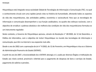 Introdução
Moçambique está integrado nessa sociedade Global de Tecnologias de Informação e Comunicação (TIC), na qual
o conhecimento circula com uma rapidez jamais vista na história da humanidade, afectando todos os aspectos
da vida dos moçambicanos, das actividades política, económica e sociocultural. Para que as tecnologias de
informação e comunicação desempenhem a sua função catalisadora, no quadro dos esforços nacionais, com o
objectivo de erradicar a pobreza absoluta e de melhoria das condições de vida dos moçambicanos formulou-se
um instrumento regulador.
Neste contexto, o Governo de Moçambique aprovou, através da Resolução nº 28/2000, de 12 de Dezembro, a
Política de Informática, com o objectivo de incluir Moçambique no mundo das tecnologias de informação e
comunicação, que têm na internet o seu expoente mais alto.
Desde o ano de 2002 com a aprovação da Lei nº 9/2002, de 12 de Fevereiro, em Moçambique criou-se o Sistema
de Administração Financeira do Estado (SISTAFE).
A partir do ano de 2007, a funcionalidade do e-SISTAFE abrangiu e é, usado por diversos Órgãos e Instituições do
Estado aos níveis central, provincial e distrital para o pagamento de despesas de bens e serviços do Estado,
pagamento de salários e pensões.
 