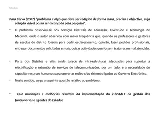 Problematização
Para Cervo (2007) “problema é algo que deve ser redigido de forma clara, precisa e objectiva, cuja
solução viável possa ser alcançada pela pesquisa”.
• O problema observou-se nos Serviços Distritais de Educação, Juventude e Tecnologia de
Meconta, onde o autor observou com maior frequência que, quando os professores e gestores
de escolas do distrito fossem para pedir esclarecimento, opinião, fazer pedidos profissionais,
entregar documentos solicitados e mais, outras actividades que fossem tratar eram mal atendido.
• Parte dos Distritos e vilas ainda carece de infra-estruturas adequadas para suportar a
electrificação e extensão de serviços de telecomunicações, por um lado, e a necessidade de
capacitar recursos humanos para operar as redes e/ou sistemas ligados ao Governo Electrónico.
• Neste sentido, surge a seguinte questão relativo ao problema:
• Que mudanças e melhorias resultam da implementação do e-SISTAFE na gestão dos
funcionários e agentes do Estado?
 