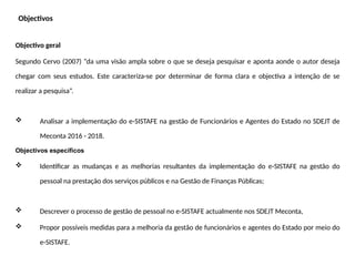 Objectivos
Objectivo geral
Segundo Cervo (2007) “da uma visão ampla sobre o que se deseja pesquisar e aponta aonde o autor deseja
chegar com seus estudos. Este caracteriza-se por determinar de forma clara e objectiva a intenção de se
realizar a pesquisa”.
 Analisar a implementação do e-SISTAFE na gestão de Funcionários e Agentes do Estado no SDEJT de
Meconta 2016 - 2018.
Objectivos específicos
 Identificar as mudanças e as melhorias resultantes da implementação do e-SISTAFE na gestão do
pessoal na prestação dos serviços públicos e na Gestão de Finanças Públicas;
 Descrever o processo de gestão de pessoal no e-SISTAFE actualmente nos SDEJT Meconta,
 Propor possíveis medidas para a melhoria da gestão de funcionários e agentes do Estado por meio do
e-SISTAFE.
 