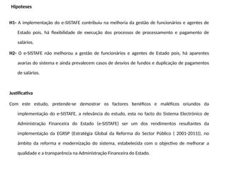 Hipoteses
H1- A implementação do e-SISTAFE contribuiu na melhoria da gestão de funcionários e agentes de
Estado pois, há flexibilidade de execução dos processos de processamento e pagamento de
salários.
H2- O e-SISTAFE não melhorou a gestão de funcionários e agentes de Estado pois, há aparentes
avarias do sistema e ainda prevalecem casos de desvios de fundos e duplicação de pagamentos
de salários.
Justificativa
Com este estudo, pretende-se demostrar os factores benéficos e maléficos oriundos da
implementação do e-SISTAFE, a relevância do estudo, esta no facto do Sistema Electrónico de
Administração Financeira do Estado (e-SISTAFE) ser um dos rendimentos resultantes da
implementação da EGRSP (Estratégia Global da Reforma do Sector Público ( 2001-2011)), no
âmbito da reforma e modernização do sistema, estabelecida com o objectivo de melhorar a
qualidade e a transparência na Administração Financeira do Estado.
 