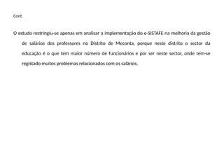 Cont.
O estudo restringiu-se apenas em analisar a implementação do e-SISTAFE na melhoria da gestão
de salários dos professores no Distrito de Meconta, porque neste distrito o sector da
educação é o que tem maior número de funcionários e por ser neste sector, onde tem-se
registado muitos problemas relacionados com os salários.
 