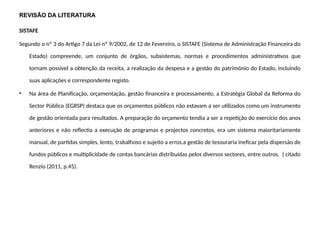 REVISÃO DA LITERATURA
SISTAFE
Segundo o nº 3 do Artigo 7 da Lei nº 9/2002, de 12 de Fevereiro, o SISTAFE (Sistema de Administração Financeira do
Estado) compreende, um conjunto de órgãos, subsistemas, normas e procedimentos administrativos que
tornam possível a obtenção da receita, a realização da despesa e a gestão do património do Estado, incluindo
suas aplicações e correspondente registo.
• Na área de Planificação, orçamentação, gestão financeira e processamento, a Estratégia Global da Reforma do
Sector Público (EGRSP) destaca que os orçamentos públicos não estavam a ser utilizados como um instrumento
de gestão orientada para resultados. A preparação do orçamento tendia a ser a repetição do exercício dos anos
anteriores e não reflectia a execução de programas e projectos concretos, era um sistema maioritariamente
manual, de partidas simples, lento, trabalhoso e sujeito a erros,a gestão de tesouraria ineficaz pela dispersão de
fundos públicos e multiplicidade de contas bancárias distribuídas pelos diversos sectores, entre outros. ( citado
Renzio (2011, p.45).
 