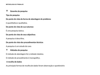 METODOLOGIA DO TRABALHO
 Desenho da pesquisa
Tipo de pesquisa
Do ponto de vista da forma de abordagem do problema
é quantitativa e qualitativa.
Do ponto de vista de sua natureza
É uma pesquisa básica.
Do ponto de vista de seus objectivos
A pesquisa é descritiva.
Do ponto de vista dos procedimentos técnicos
A pesquisa é um estudo de caso.
 Métodos de pesquisa
O método de abordagem foi o método indutivo.
O método de procedimento é monográfico.
A recolha de dados
As principais formas de recolha de dados foram observação e questionário
 