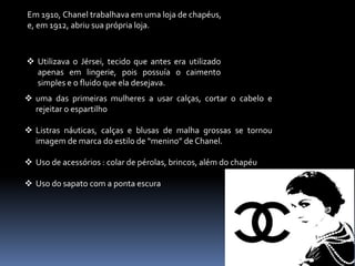 Em 1910, Chanel trabalhava em uma loja de chapéus,
e, em 1912, abriu sua própria loja.
 Utilizava o Jérsei, tecido que antes era utilizado
apenas em lingerie, pois possuía o caimento
simples e o fluido que ela desejava.
 uma das primeiras mulheres a usar calças, cortar o cabelo e
rejeitar o espartilho
 Listras náuticas, calças e blusas de malha grossas se tornou
imagem de marca do estilo de “menino” de Chanel.
 Uso de acessórios : colar de pérolas, brincos, além do chapéu
 Uso do sapato com a ponta escura
 