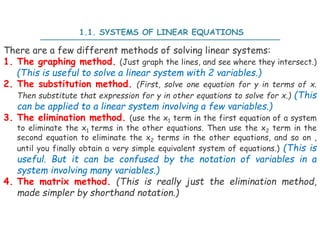 1.1. SYSTEMS OF LINEAR EQUATIONS
There are a few different methods of solving linear systems:
1. The graphing method. (Just graph the lines, and see where they intersect.)
(This is useful to solve a linear system with 2 variables.)
2. The substitution method. (First, solve one equation for y in terms of x.
Then substitute that expression for y in other equations to solve for x.) (This
can be applied to a linear system involving a few variables.)
3. The elimination method. (use the x1 term in the first equation of a system
to eliminate the x1 terms in the other equations. Then use the x2 term in the
second equation to eliminate the x2 terms in the other equations, and so on ,
until you finally obtain a very simple equivalent system of equations.) (This is
useful. But it can be confused by the notation of variables in a
system involving many variables.)
4. The matrix method. (This is really just the elimination method,
made simpler by shorthand notation.)
 